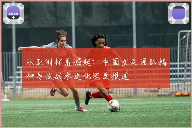 从亚洲杯看崛起：中国女足团队精神与技战术进化深度报道