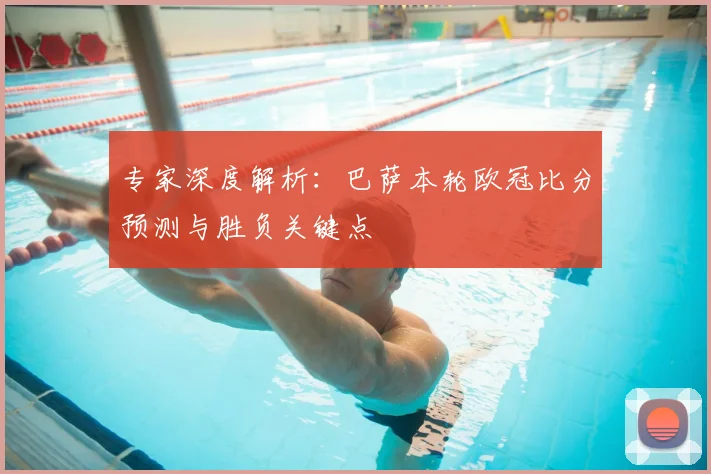 专家深度解析：巴萨本轮欧冠比分预测与胜负关键点