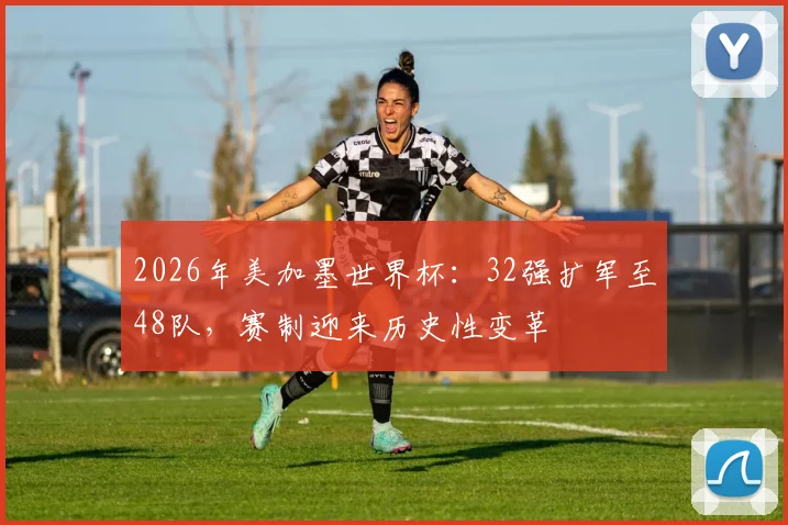 2026年美加墨世界杯：32强扩军至48队，赛制迎来历史性变革