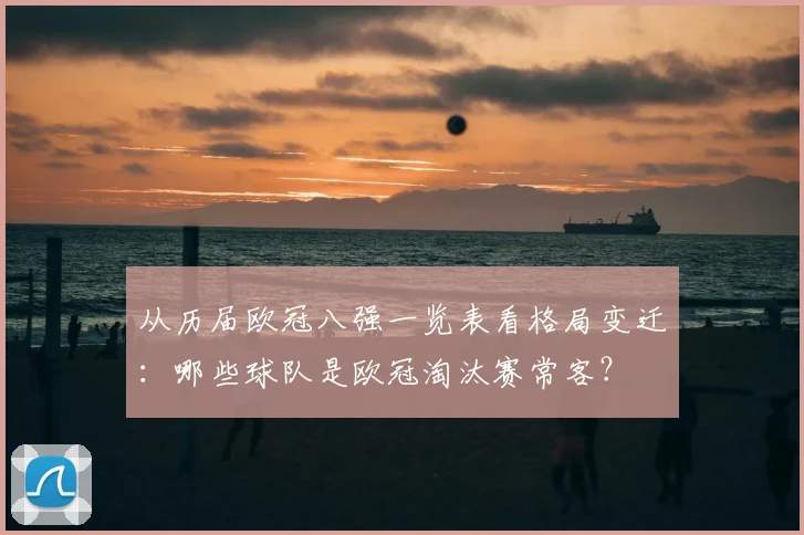 从历届欧冠八强一览表看格局变迁：哪些球队是欧冠淘汰赛常客？