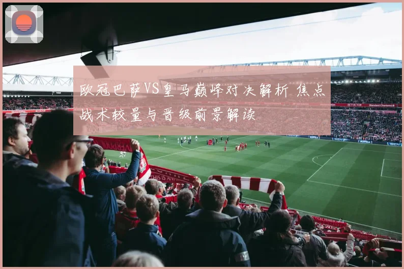 欧冠巴萨VS皇马巅峰对决解析 焦点战术较量与晋级前景解读