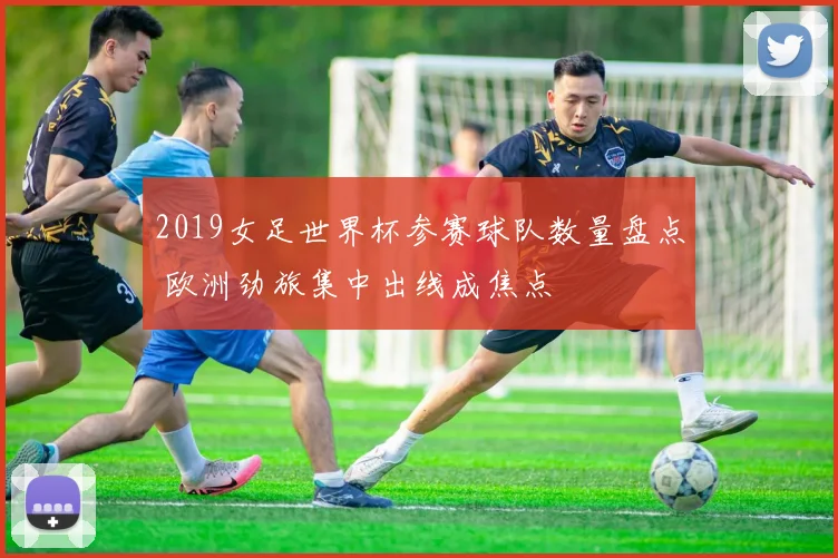 2019女足世界杯参赛球队数量盘点 欧洲劲旅集中出线成焦点