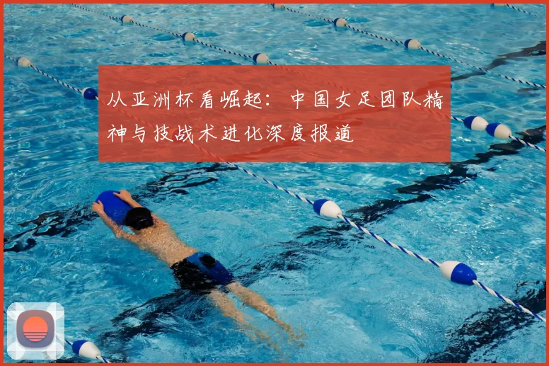 从亚洲杯看崛起：中国女足团队精神与技战术进化深度报道