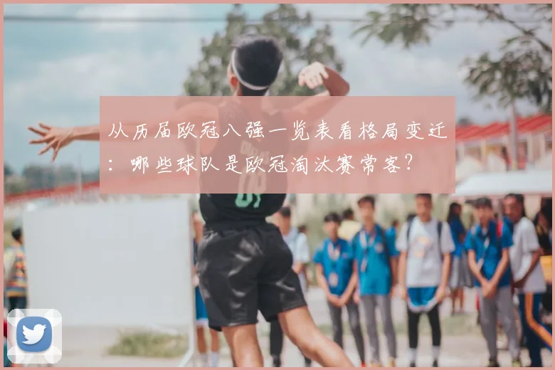 从历届欧冠八强一览表看格局变迁：哪些球队是欧冠淘汰赛常客？