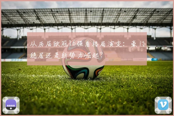 从历届欧冠16强看格局演变：豪门稳居还是新势力崛起？