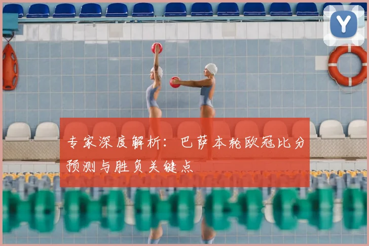 专家深度解析：巴萨本轮欧冠比分预测与胜负关键点