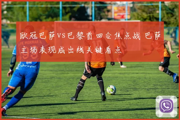 欧冠巴萨vs巴黎首回合焦点战 巴萨主场表现成出线关键看点