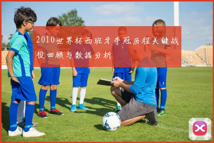 2010世界杯西班牙夺冠历程关键战役回顾与数据分析